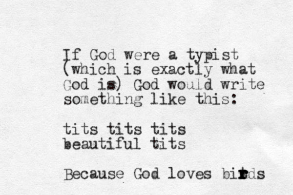 If God were a typist (which is exactly what God is) God would write something like this: tits tits tits beautiful tits Because God loves bit r r r r r rds 