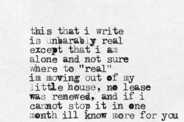 this that i write is unbarably real except that i am alone and not sure where to "real" im moving out of my little house, no lease was renewed, and if i cannot stop it in one month ill know more for you 