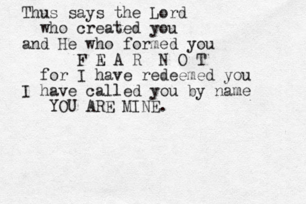 Thus says the Lord who created you and He who formed you F A E A R N O T for I have redeemed you I have called you by na me YOU ARE MINE.