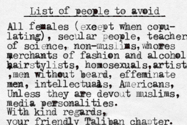 List of people to avoid _________________________ All females (exe cept when copu- lating), secular people, teachers of science, non-muslims,whores , m merchants of fashion and alcohol , h hairstylists, homosexuals,artists ,men without beard, effeminate men, intellectuaa l ls, Americans, Unless they are devout muslims, media personalities. With kind regards, your friendly Taliban chapter. 