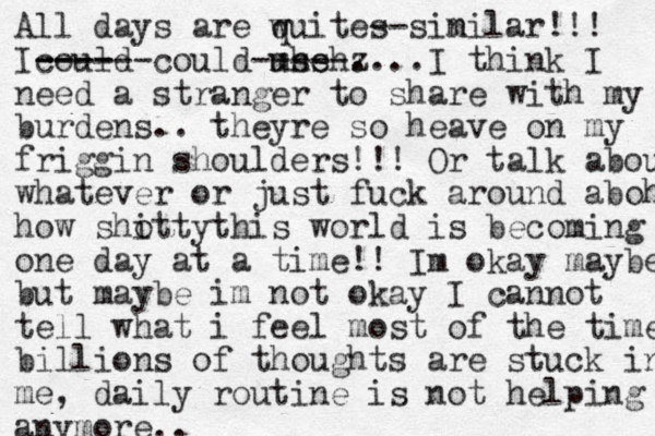 All days are wuite q s --sin milar!!! Icould- ----- ---- could use mhsh -----z ....I think I need a stranger to share with my burdens.. theyre so heave on my friggin shoulders!!! Or talk about whatever or just fuck around aboht how shotty i this world is becoming one day at a time!! Im okay maybe but maybe im not okay I cannot tell what i feel most of the time billions of thoughts are stuck in me , daily routine is not helping anymore.. 