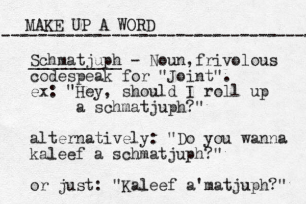 MAKE UP A WORD ----------------------------------- Schmatjuph - Noun, __________ frivolous codespeak for "Joint". ex: "Hey, should I roll up a schmatjuph?" alternatively: "Do you wanna kaleef a schmatjuph?" or just: "Kaleef a matjuph ' ?" 
