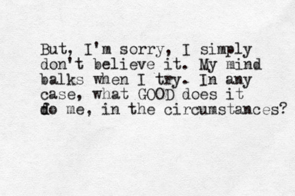 But, I'm sorry, I simply don't believe it. My mind balks when I try. In any case, what GOOD does it f d do me, in the circumstances? 