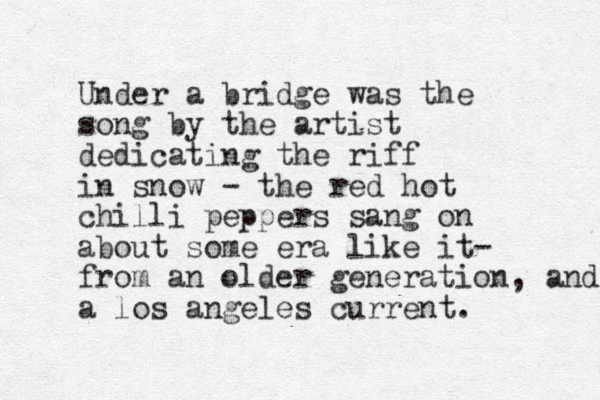 Under a bridge was the song by the artist dedicating the riff in snow - the red hot chilli peppers sang on about some era like it- from an older generation, and a los angeles current.