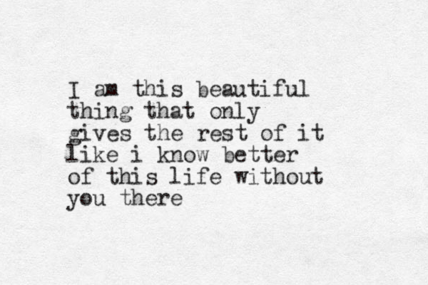 I am this beautiful thing that only gives the rest of it like i know better of this life without you there