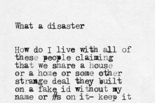 What a disaster How do I live with all of these people claiming that we share a house or a home or some other strange deal they built on a fake id without my name or #s on it- keep it