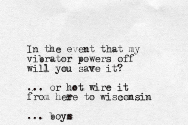 I n the event that my vibrator powers off will you save it? ... or hot wire it from here to wisconsin ... boys