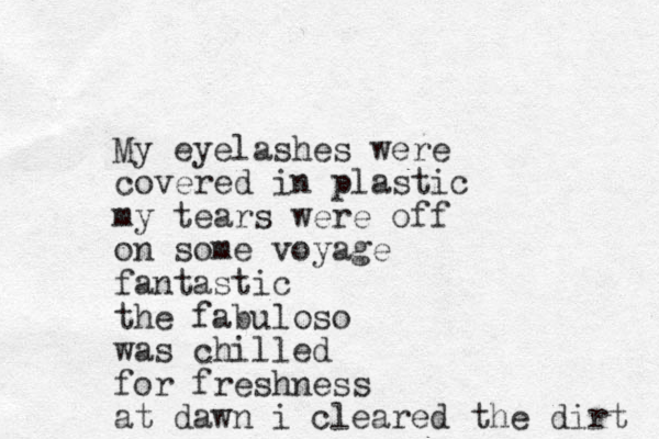 My eyelashes were covered in plastic my tears were off on some voyage fantastic the fabuloso was chilled for freshness at dawn i cleared the dirt 