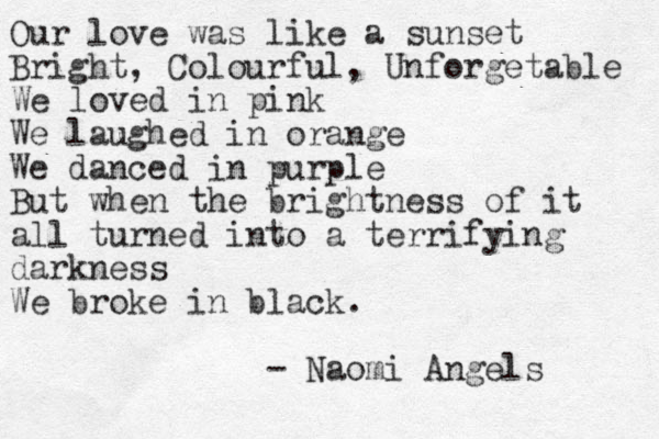 Our love was like a sunset Bright, Colourful, Unforgetable We loved in pink We laughed in orange We danced in purple But when the brightness of it all turned into a terrifying darkness We broke in black. - Naomi Angels 
