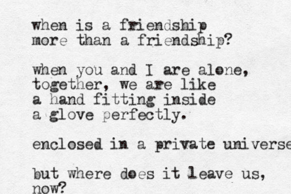 when is a friendship more than a friendship? when you and I are alone, together, we are like a hand fitting inside a glove perfectly. enclosed in a private universe v but where does it leave us, now?