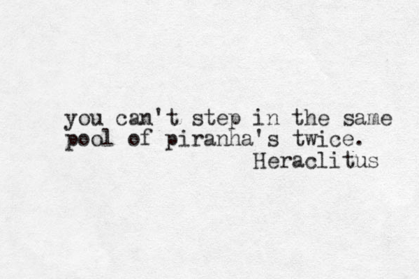 you can't step in the same pool of piranha's twice. Heraclitus 