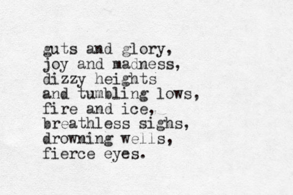 guts and glory, joy and madness, dizzy heights and tumbling lows, fire and ice, breathless sighs, drowning wells, fierce eyes.