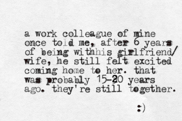 a work colleague of mine once told me, after 6 years of being withhis girlfriend/ wife, he still felt excited coming home to her. that was probably 15-30 2 2 2 years ago. they're still together. :) 