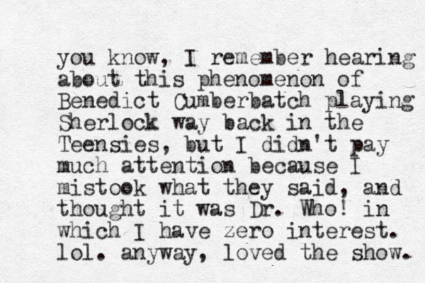 you know, I remember hearing about this phenomenon of Benedict Cumberbatch playing Sherlock way back in the Teensies, but I didn't pay much attention because I mistook what they said, and thought it was Dr . Who! in which I have zero interest. lol. anyway, loved the show. 