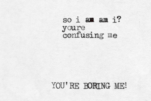 YOU'RE BORING ME! so i am am i? youre confusing me