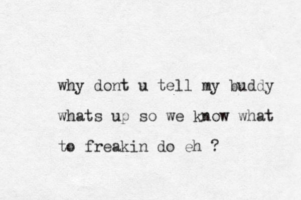why dont u tell my buddy whats up so we know what to freakin do eh ? 
