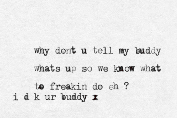 why dont u tell my buddy whats up so we know what to freakin do eh ? i d k ur buddy x