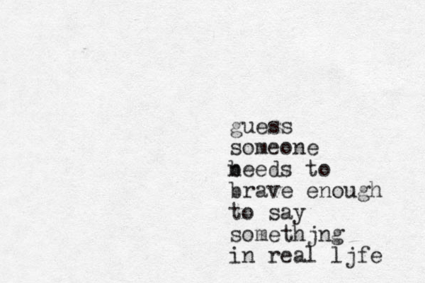 guess someone beeds to n brave enough to say somethjng in real ljfe 