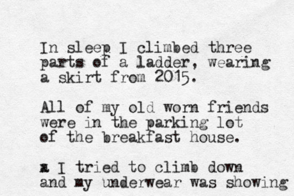 I n sleep I climbed three parts of a ladder, wearing a skirt from 2015. All of my old worn friends were in the parking lot of the breakfast house. a x I tried to climb down and my underwear was showing 