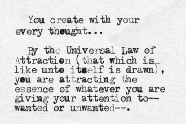 You create with your every thought... By the Universal Law of Attraction (that which is like unto itself is drawn), you are attracting the essence of whatever you are giving your attention to-- wanted or unwanted--.