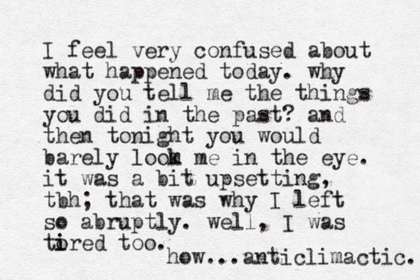 I feel very confused about what happened today. why did you tell me the things you did in the past? and then tonight you would barely loom m k e in the eye. it was a bit upsetting, tbh; that was why I left so abruptly. well, I was tored i i too. how...anticlimactic. 
