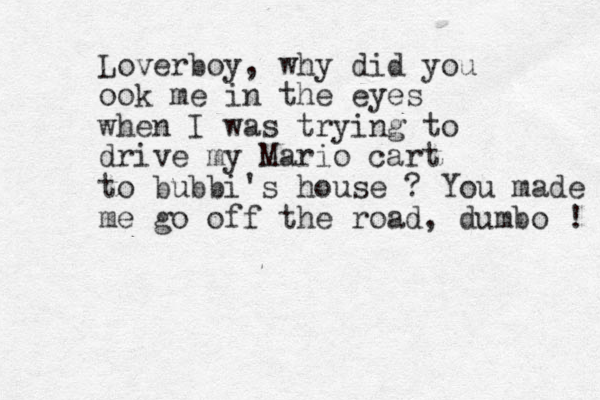 Loverboy, why did you ook me in the eyes when I was trying to drive my Mario cart to bubbi's house ? You made me go off the road, dumbo ! 