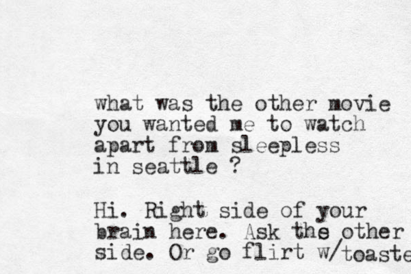 what was the other movie you wanted me to watch apart from sleepless in seattle ? Hi. Right side of your brain here . Ask ths e other side. Or go flirt w/ toaster 