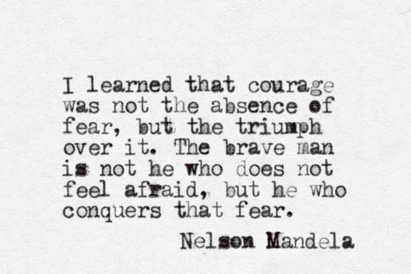 I learned that courage was not the absence of fear, but the triumph over it. The brave man is not he who does not feel afraid, but he who conquers that fear. Nelson Mandela 