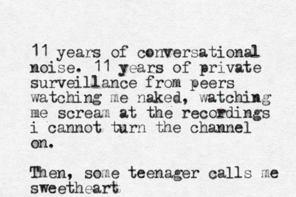 11 years of conversational noise. 11 years of private surveillance from peers watching me naked, watching me scream at the recordings i cannot turn the channel on. Then, some teenager calls me sweetheart