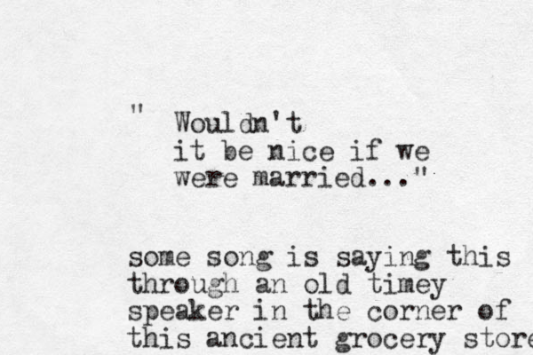 Wouldn't it be nice if we were married..." " some song is saying this through an old timey speaker in the corner of this ancient grocery store 