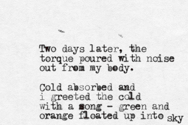 Two days later, the torque poured with noise out from my body. Cold absorbed and i greeted the cold with a song - green and orange floated up into sky 