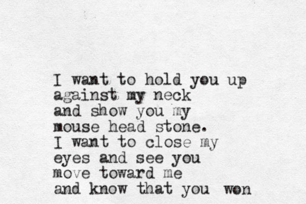 I want to hold you up against my neck and show you my mouse head stone. I want to close my eyes and see you move toward me and know that you won 