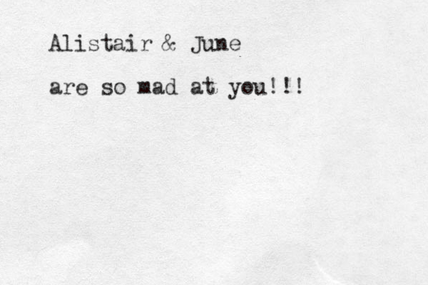 Alistair & June are so mad at you!!!