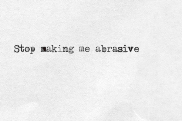 Stop making me abrasive 