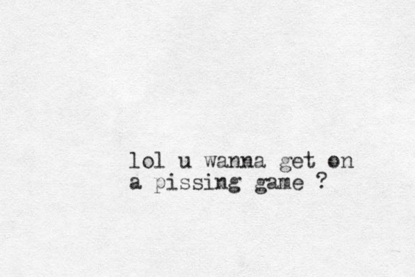 lol u wanna get on a pissing game ? 