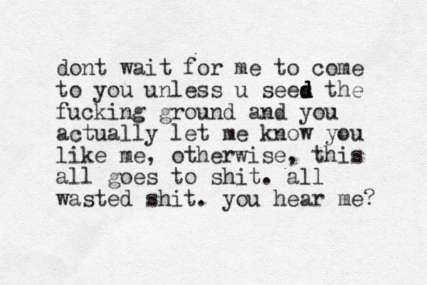 dont wait for me to come to you unless u sees d d d d the fucking ground and you actually let me know you like me, otherwise, this all goes to shit. all wasted shit. you hear me? 