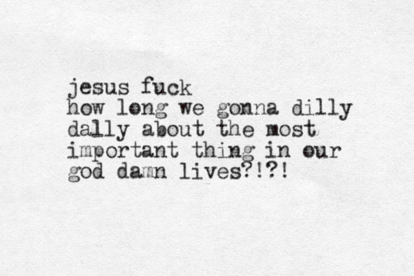 jesus fuck how long we gonna dilly dally about the most important thing in our god damn lives?!?!