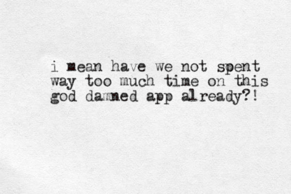 i mean have we not soent p way too much time on this god damned app already?! 