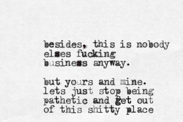 besides, this is nobody elses fucking business anyway. but yours and mine. lets just stop being pathetic and fet g g get out of this shitty place 