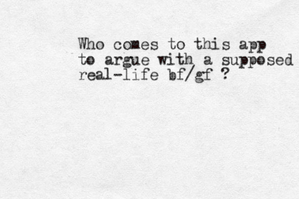 Who comes to this app to argue with a supposed real-life bf/gf ? 