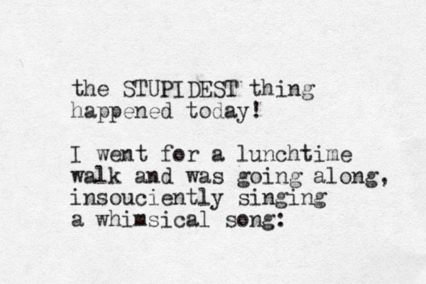 the STUPIDEST thing happened today! I went for a lunchtime walk and was going along, insouciently singing a whimsical song: 