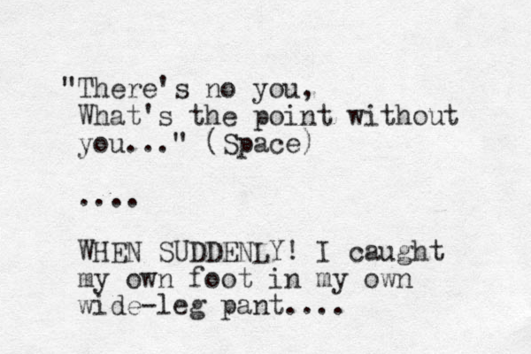 "There's no you, What's the point without you..." (Space) .... WHEN SUDDENLY! I caught my own foot in my own wide-leg pant....