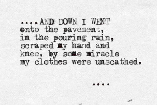 ....AND DOWN I WENT onto the pavement, in the pouring rain, scraped my hand and knee, by some miracle my clothes were unscathed. ....