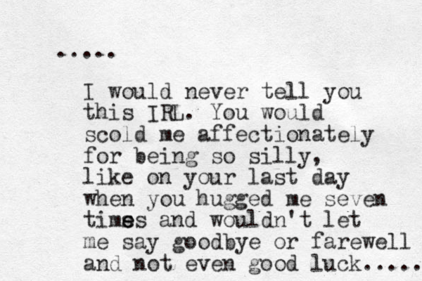 ..... I would never tell you this IRL. You would scold me affectionately for being so silly, like on your last day when you hugged me seven tims e es and wouldn't let me say goodbye or farewell and not even good luck..... 