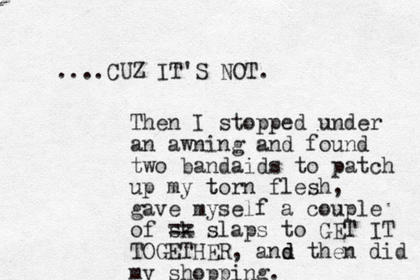 ....CUZ IT'S NOT. Then I stopped under an awning and found two bandaids to patch up my t torn flesh, gave myself a couple of sk == slaps to GET IT TOGETHER, ans d d then did my shopping. 