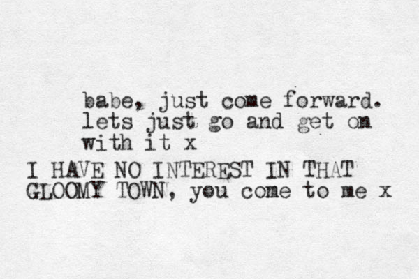babe, just come forward. lets just go and get on with it x I HAVE NO INTEREST IN THAT GLOOMY TOWN, you con me to me x 