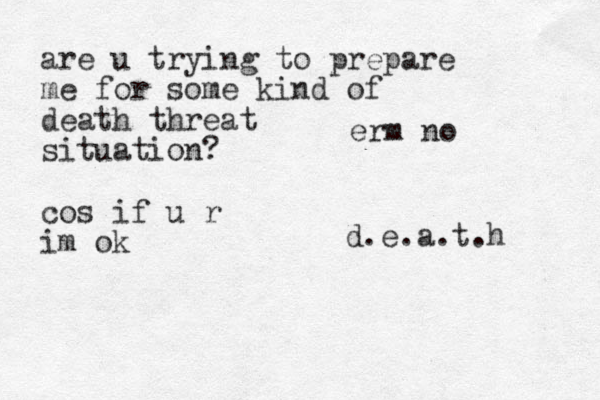 d.e.a.t.h erm no are u trying to prepare me for some kind of death threat situation? cos if u r im ok