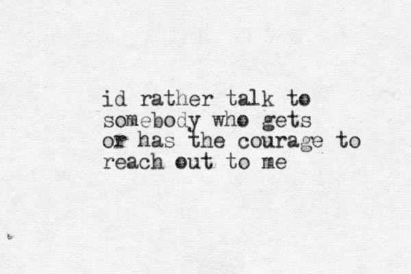 id rather talk to somebody who gets or has the courage to reach out to me