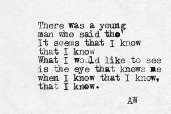 There was a young man who said tho' o o It seems that I know that I know What I would like to see is the eye that knows me when I know that I know that I know , . AW 