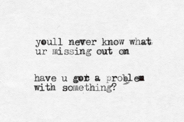 youl l never know what ur missing out on have u gor t a problem with something?